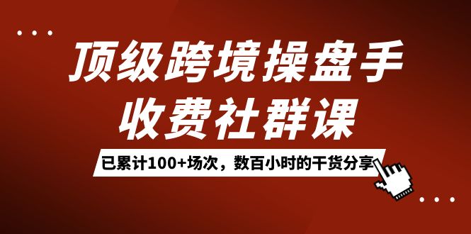 顶级跨境操盘手收费社群课：已累计100+场次，数百小时的干货分享！